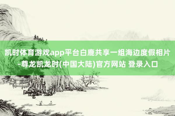 凯时体育游戏app平台白鹿共享一组海边度假相片-尊龙凯龙时(中国大陆)官方网站 登录入口