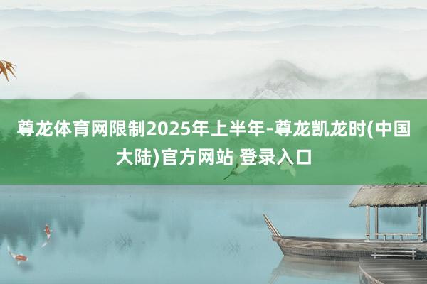 尊龙体育网限制2025年上半年-尊龙凯龙时(中国大陆)官方网站 登录入口