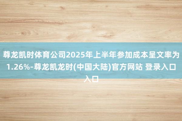 尊龙凯时体育公司2025年上半年参加成本呈文率为1.26%-尊龙凯龙时(中国大陆)官方网站 登录入口