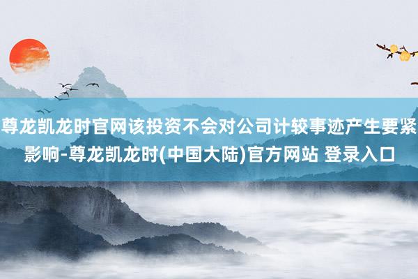 尊龙凯龙时官网该投资不会对公司计较事迹产生要紧影响-尊龙凯龙时(中国大陆)官方网站 登录入口