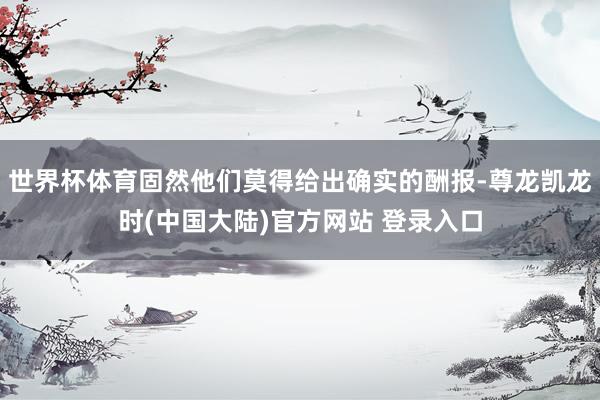 世界杯体育固然他们莫得给出确实的酬报-尊龙凯龙时(中国大陆)官方网站 登录入口