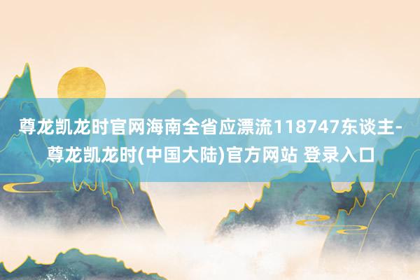 尊龙凯龙时官网海南全省应漂流118747东谈主-尊龙凯龙时(中国大陆)官方网站 登录入口