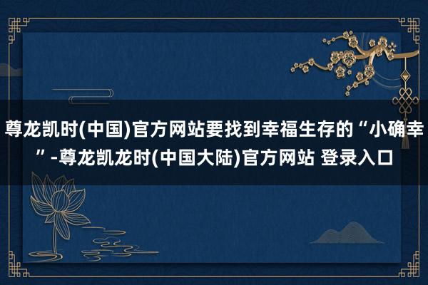 尊龙凯时(中国)官方网站要找到幸福生存的“小确幸”-尊龙凯龙时(中国大陆)官方网站 登录入口