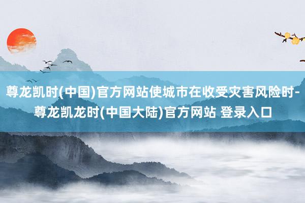 尊龙凯时(中国)官方网站使城市在收受灾害风险时-尊龙凯龙时(中国大陆)官方网站 登录入口