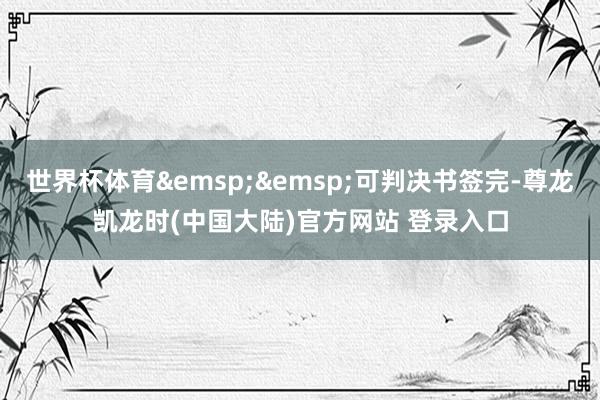 世界杯体育&emsp;&emsp;可判决书签完-尊龙凯龙时(中国大陆)官方网站 登录入口