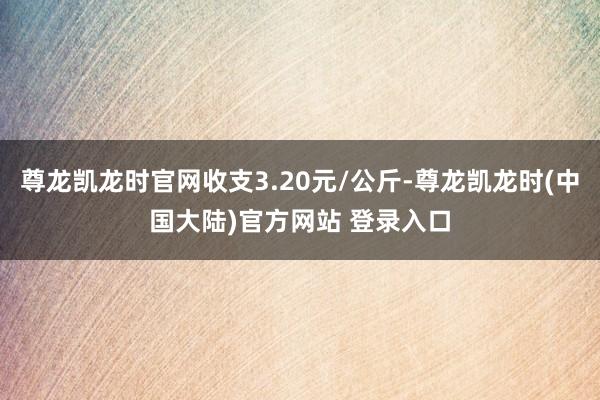 尊龙凯龙时官网收支3.20元/公斤-尊龙凯龙时(中国大陆)官方网站 登录入口