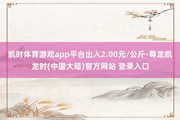 凯时体育游戏app平台出入2.00元/公斤-尊龙凯龙时(中国大陆)官方网站 登录入口