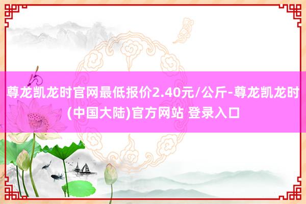 尊龙凯龙时官网最低报价2.40元/公斤-尊龙凯龙时(中国大陆)官方网站 登录入口