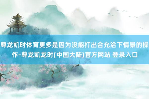 尊龙凯时体育更多是因为没能打出合允洽下情景的操作-尊龙凯龙时(中国大陆)官方网站 登录入口