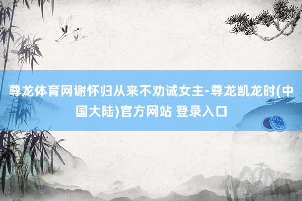 尊龙体育网谢怀归从来不劝诫女主-尊龙凯龙时(中国大陆)官方网站 登录入口