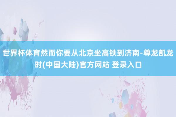 世界杯体育然而你要从北京坐高铁到济南-尊龙凯龙时(中国大陆)官方网站 登录入口