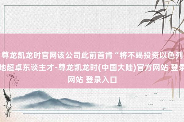 尊龙凯龙时官网该公司此前首肯“将不竭投资以色列的腹地超卓东谈主才-尊龙凯龙时(中国大陆)官方网站 登录入口