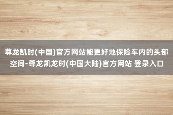 尊龙凯时(中国)官方网站能更好地保险车内的头部空间-尊龙凯龙时(中国大陆)官方网站 登录入口