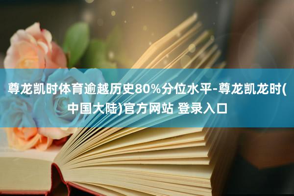 尊龙凯时体育逾越历史80%分位水平-尊龙凯龙时(中国大陆)官方网站 登录入口
