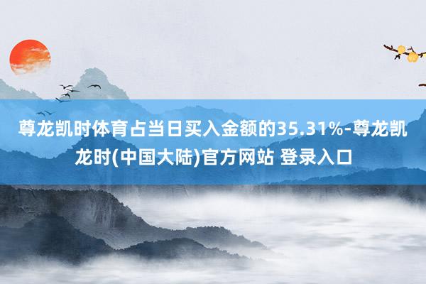 尊龙凯时体育占当日买入金额的35.31%-尊龙凯龙时(中国大陆)官方网站 登录入口