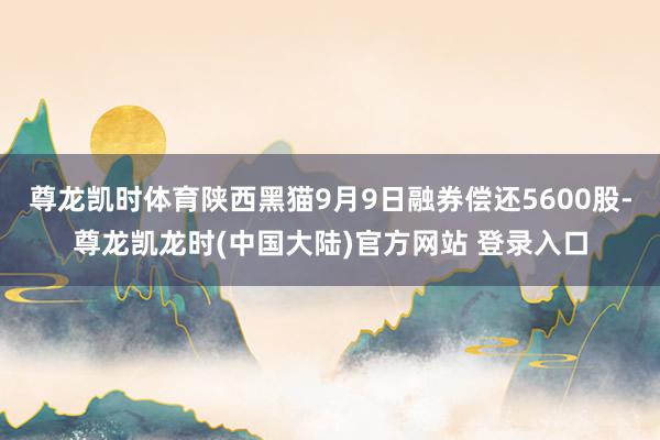 尊龙凯时体育陕西黑猫9月9日融券偿还5600股-尊龙凯龙时(中国大陆)官方网站 登录入口
