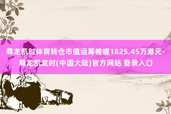 尊龙凯时体育转仓市值运筹帷幄1825.45万港元-尊龙凯龙时(中国大陆)官方网站 登录入口