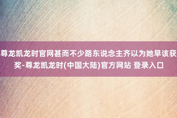 尊龙凯龙时官网甚而不少路东说念主齐以为她早该获奖-尊龙凯龙时(中国大陆)官方网站 登录入口