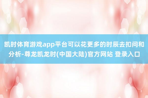 凯时体育游戏app平台可以花更多的时辰去扣问和分析-尊龙凯龙时(中国大陆)官方网站 登录入口
