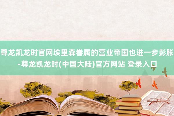 尊龙凯龙时官网埃里森眷属的营业帝国也进一步彭胀-尊龙凯龙时(中国大陆)官方网站 登录入口