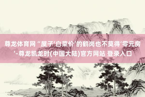 尊龙体育网“屋子‘白菜价’的鹤岗也不莫得‘零元房’-尊龙凯龙时(中国大陆)官方网站 登录入口