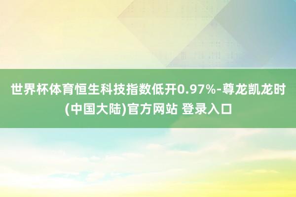 世界杯体育恒生科技指数低开0.97%-尊龙凯龙时(中国大陆)官方网站 登录入口