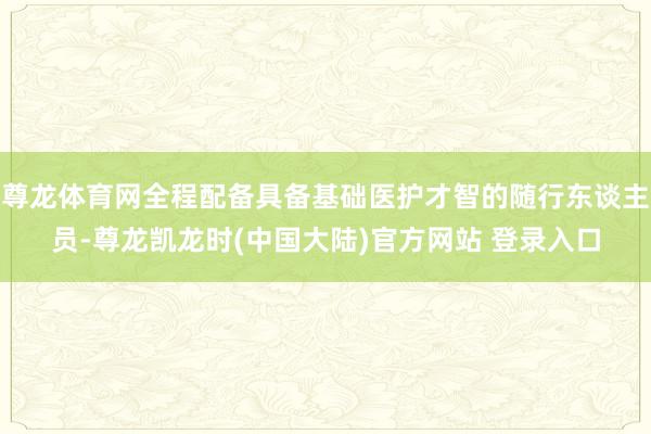 尊龙体育网全程配备具备基础医护才智的随行东谈主员-尊龙凯龙时(中国大陆)官方网站 登录入口