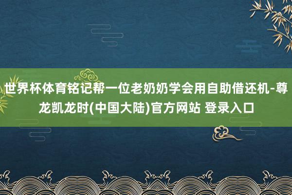 世界杯体育铭记帮一位老奶奶学会用自助借还机-尊龙凯龙时(中国大陆)官方网站 登录入口