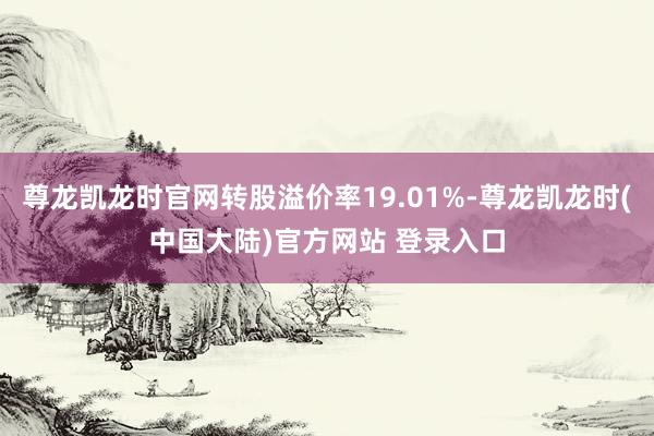 尊龙凯龙时官网转股溢价率19.01%-尊龙凯龙时(中国大陆)官方网站 登录入口