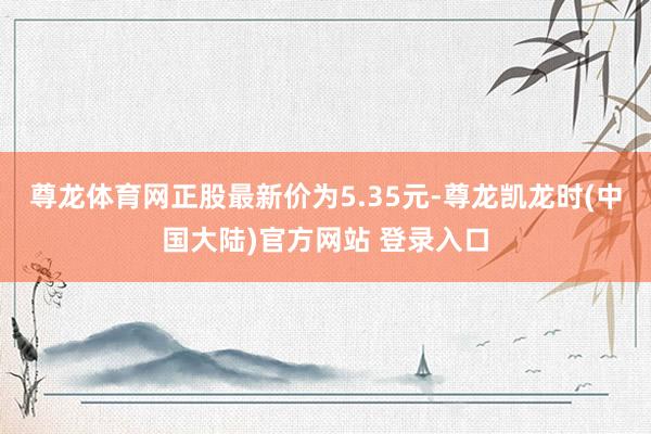 尊龙体育网正股最新价为5.35元-尊龙凯龙时(中国大陆)官方网站 登录入口