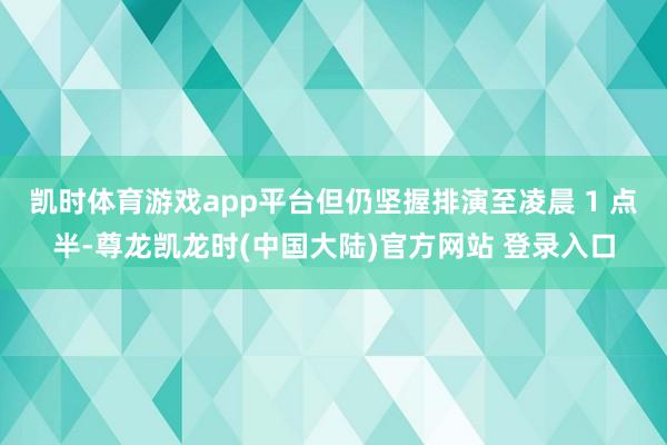 凯时体育游戏app平台但仍坚握排演至凌晨 1 点半-尊龙凯龙时(中国大陆)官方网站 登录入口