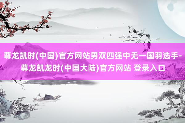 尊龙凯时(中国)官方网站男双四强中无一国羽选手-尊龙凯龙时(中国大陆)官方网站 登录入口