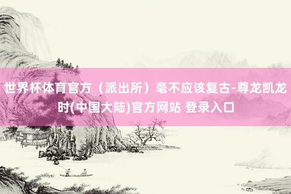 世界杯体育官方（派出所）毫不应该复古-尊龙凯龙时(中国大陆)官方网站 登录入口
