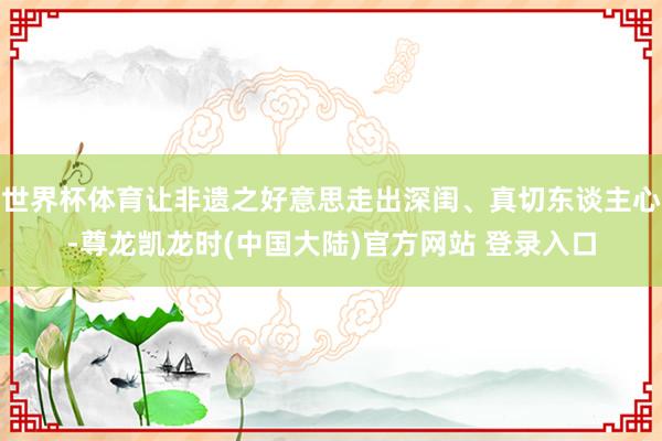 世界杯体育让非遗之好意思走出深闺、真切东谈主心-尊龙凯龙时(中国大陆)官方网站 登录入口