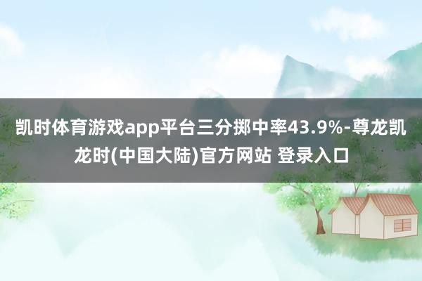 凯时体育游戏app平台三分掷中率43.9%-尊龙凯龙时(中国大陆)官方网站 登录入口