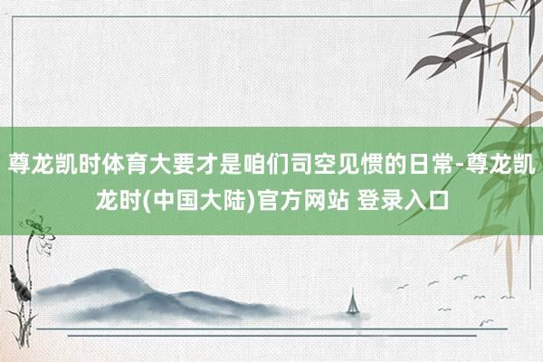 尊龙凯时体育大要才是咱们司空见惯的日常-尊龙凯龙时(中国大陆)官方网站 登录入口