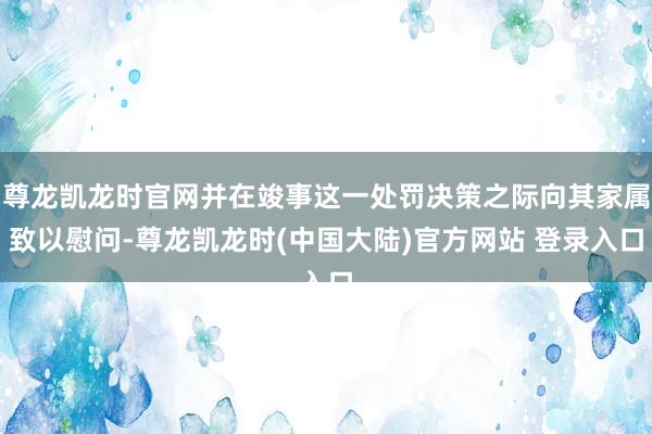 尊龙凯龙时官网并在竣事这一处罚决策之际向其家属致以慰问-尊龙凯龙时(中国大陆)官方网站 登录入口