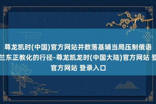 尊龙凯时(中国)官方网站并数落基辅当局压制俄语及乌克兰东正教化的行径-尊龙凯龙时(中国大陆)官方网站 登录入口