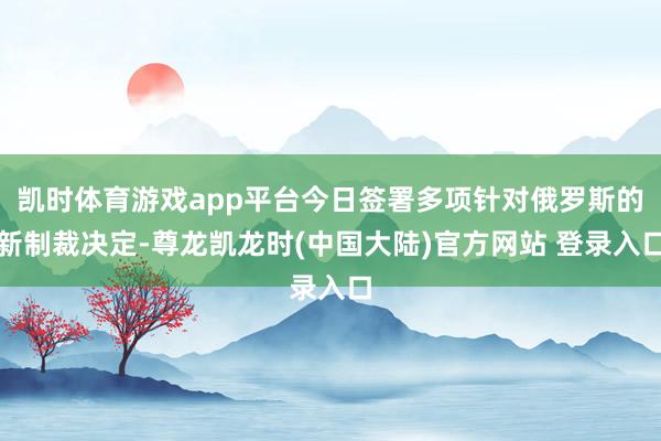 凯时体育游戏app平台今日签署多项针对俄罗斯的新制裁决定-尊龙凯龙时(中国大陆)官方网站 登录入口