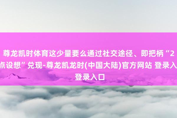 尊龙凯时体育这少量要么通过社交途径、即把柄“20点设想”兑现-尊龙凯龙时(中国大陆)官方网站 登录入口