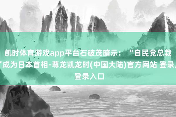 凯时体育游戏app平台石破茂暗示: “自民党总裁为了成为日本首相-尊龙凯龙时(中国大陆)官方网站 登录入口