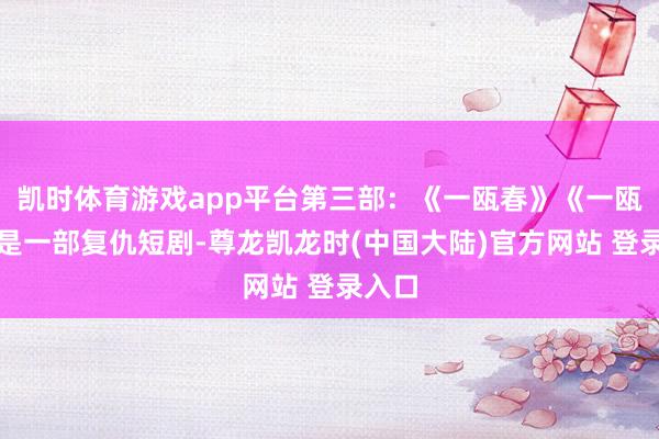凯时体育游戏app平台第三部：《一瓯春》《一瓯春》是一部复仇短剧-尊龙凯龙时(中国大陆)官方网站 登录入口