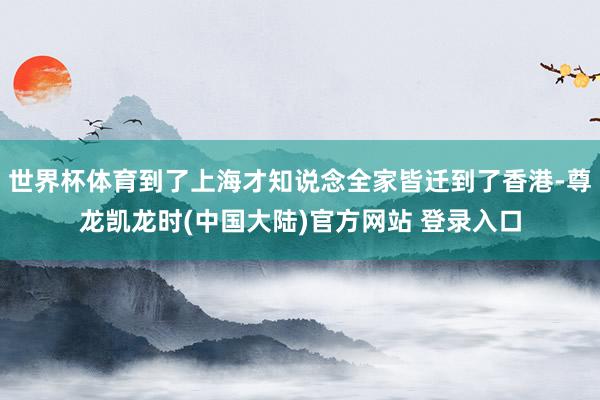 世界杯体育到了上海才知说念全家皆迁到了香港-尊龙凯龙时(中国大陆)官方网站 登录入口