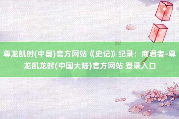 尊龙凯时(中国)官方网站《史记》纪录：商君者-尊龙凯龙时(中国大陆)官方网站 登录入口