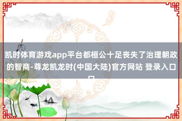 凯时体育游戏app平台都桓公十足丧失了治理朝政的智商-尊龙凯龙时(中国大陆)官方网站 登录入口