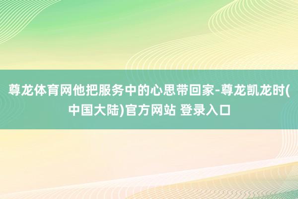 尊龙体育网他把服务中的心思带回家-尊龙凯龙时(中国大陆)官方网站 登录入口