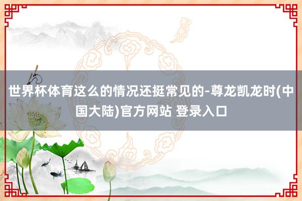 世界杯体育这么的情况还挺常见的-尊龙凯龙时(中国大陆)官方网站 登录入口