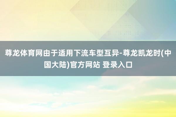 尊龙体育网由于适用下流车型互异-尊龙凯龙时(中国大陆)官方网站 登录入口