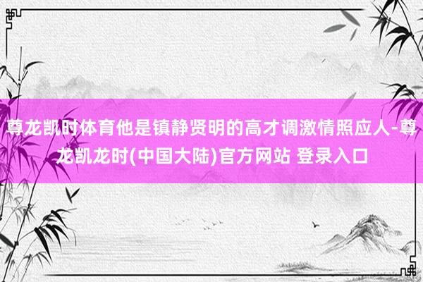 尊龙凯时体育他是镇静贤明的高才调激情照应人-尊龙凯龙时(中国大陆)官方网站 登录入口
