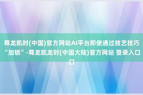 尊龙凯时(中国)官方网站AI平台即使通过技艺技巧“加锁”-尊龙凯龙时(中国大陆)官方网站 登录入口